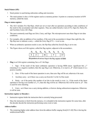 Stack Pointer (SP):
• Stack pointer is used during subroutine calling and execution.
• The stack pointer is also a 16-bit register used as a memory pointer. It points to a memory location in R/W
memory, called the stack.
Flag or status register:
• The ALU includes five flip-flops, which are set or reset after an operation according to data conditions of
the result in the accumulator and other registers. They are called Zero(Z), Carry (CY), Sign (S), Parity (P),
and Auxiliary Carry (AC) flags.
• The most commonly used flags are Zero, Carry, and Sign. The microprocessor uses these flags to test data
conditions.
• For example, after an addition of two numbers, if the sum in the accumulator is larger than eight bits, the
flip-flop uses to indicate a carry -- called the Carry flag (CY) -- is set to one.
• When an arithmetic operation results is zero, the flip-flop called the Zero(Z) flag is set to one.
• The Figure shows an 8-bit register, called the flag register, adjacent to the accumulator..
• Flag is an 8-bit register containing 5no.s of 1-bit flags:
1. Sign - If the result of the latest arithmetic operation is having MSB (most- significant bit) „1‟
(meaning it is a negative number), then the sign flag is set. Otherwise, it is reset to „0‟ which means it is a
positive number.
2. Zero - If the result of the latest operation is zero, then zero flag will be set; otherwise it be reset.
3. Auxiliary carry - set if there was a carry out from bit 3 to bit 4 of the result.
4. Parity - set if the parity (the number of set bits in the result) is even. i.e., If the result of the latest
operation is having even number of „1‟s, then this flag will be set. Otherwise this will be reset to „0‟. This
is used for error checking.
5. Carry - set if there was a carry during addition, or borrow during subtraction/comparison. Otherwise
it will be reset.
Instruction register or Decoder:-
• Instruction register holds the instruction that is currently being processed.
• Once the instruction is fetch from the memory, it is reloaded in the instruction register for some time, after
the decoder decode the instruction performing some event or task.
Address buffer:
• The remaining higher order address lines form the address buffer ranging from[A15-A8].This is having the
unidirectional buffer
 