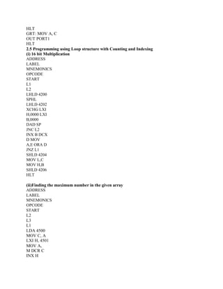 HLT
GRT: MOV A, C
OUT PORT1
HLT
2.5 Programming using Loop structure with Counting and Indexing
(i) 16 bit Multiplication
ADDRESS
LABEL
MNEMONICS
OPCODE
START
L1
L2
LHLD 4200
SPHL
LHLD 4202
XCHG LXI
H,0000 LXI
B,0000
DAD SP
JNC L2
INX B DCX
D MOV
A,E ORA D
JNZ L1
SHLD 4204
MOV L,C
MOV H,B
SHLD 4206
HLT
(ii)Finding the maximum number in the given array
ADDRESS
LABEL
MNEMONICS
OPCODE
START
L2
L3
L1
LDA 4500
MOV C, A
LXI H, 4501
MOV A,
M DCR C
INX H
 