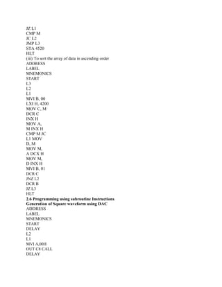 JZ L1
CMP M
JC L2
JMP L3
STA 4520
HLT
(iii) To sort the array of data in ascending order
ADDRESS
LABEL
MNEMONICS
START
L3
L2
L1
MVI B, 00
LXI H, 4200
MOV C, M
DCR C
INX H
MOV A,
M INX H
CMP M JC
L1 MOV
D, M
MOV M,
A DCX H
MOV M,
D INX H
MVI B, 01
DCR C
JNZ L2
DCR B
JZ L3
HLT
2.6 Programming using subroutine Instructions
Generation of Square waveform using DAC
ADDRESS
LABEL
MNEMONICS
START
DELAY
L2
L1
MVI A,00H
OUT C8 CALL
DELAY
 