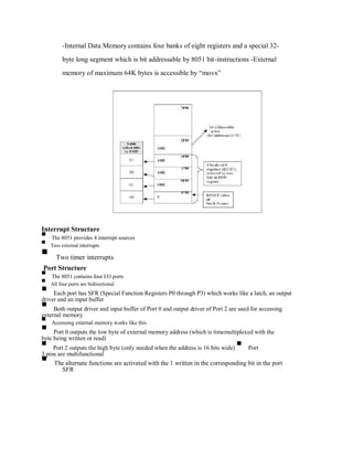 -Internal Data Memory contains four banks of eight registers and a special 32-
byte long segment which is bit addressable by 8051 bit-instructions -External
memory of maximum 64K bytes is accessible by “movx”
Interrupt Structure
The 8051 provides 4 interrupt sources
Two external interrupts
Two timer interrupts
Port Structure
The 8051 contains four I/O ports
All four ports are bidirectional
Each port has SFR (Special Function Registers P0 through P3) which works like a latch, an output
driver and an input buffer
Both output driver and input buffer of Port 0 and output driver of Port 2 are used for accessing
external memory
Accessing external memory works like this
Port 0 outputs the low byte of external memory address (which is timemultiplexed with the
byte being written or read)
Port 2 outputs the high byte (only needed when the address is 16 bits wide) Port
3 pins are multifunctional
The alternate functions are activated with the 1 written in the corresponding bit in the port
SFR
 