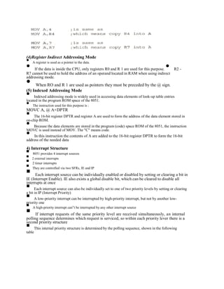 (4)Register Indirect Addressing Mode
A register is used as a pointer to the data.
If the data is inside the CPU, only registers R0 and R 1 are used for this purpose. R2 -
R7 cannot be used to hold the address of an operand located in RAM when using indirect
addressing mode.
When RO and R 1 are used as pointers they must be preceded by the @ sign.
(5) Indexed Addressing Mode
Indexed addressing mode is widely used in accessing data elements of look-up table entries
located in the program ROM space of the 8051.
The instruction used for this purpose is :
MOVC A, @ A+DPTR
The 16-bit register DPTR and register A are used to form the address of the data element stored in
on-chip ROM.
Because the data elements are stored in the program (code) space ROM of the 8051, the instruction
MOVC is used instead of MOV. The "C" means code.
In this instruction the contents of A are added to the 16-bit register DPTR to form the 16-bit
address of the needed data
4) Interrupt Structure
8051 provides 4 interrupt sources
2 external interrupts
2 timer interrupts
They are controlled via two SFRs, IE and IP
Each interrupt source can be individually enabled or disabled by setting or clearing a bit in
IE (Interrupt Enable). IE also exists a global disable bit, which can be cleared to disable all
interrupts at once
Each interrupt source can also be individually set to one of two priority levels by setting or clearing
a bit in IP (Interrupt Priority)
A low-priority interrupt can be interrupted by high-priority interrupt, but not by another low-
priority one
A high-priority interrupt can‟t be interrupted by any other interrupt source
If interrupt requests of the same priority level are received simultaneously, an internal
polling sequence determines which request is serviced, so within each priority lever there is a
second priority structure
This internal priority structure is determined by the polling sequence, shown in the following
table
 