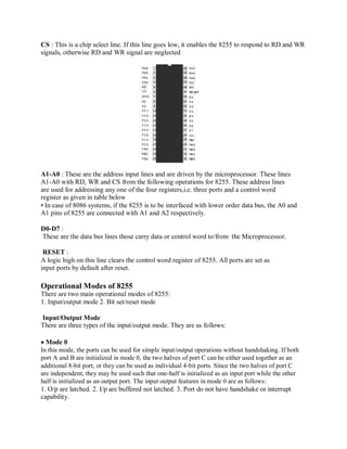CS : This is a chip select line. If this line goes low, it enables the 8255 to respond to RD and WR
signals, otherwise RD and WR signal are neglected
A1-A0 : These are the address input lines and are driven by the microprocessor. These lines
A1-A0 with RD, WR and CS from the following operations for 8255. These address lines
are used for addressing any one of the four registers,i.e. three ports and a control word
register as given in table below
• In case of 8086 systems, if the 8255 is to be interfaced with lower order data bus, the A0 and
A1 pins of 8255 are connected with A1 and A2 respectively.
D0-D7 :
These are the data bus lines those carry data or control word to/from the Microprocessor.
RESET :
A logic high on this line clears the control word register of 8255. All ports are set as
input ports by default after reset.
Operational Modes of 8255
There are two main operational modes of 8255:
1. Input/output mode 2. Bit set/reset mode
Input/Output Mode
There are three types of the input/output mode. They are as follows:
Mode 0
In this mode, the ports can be used for simple input/output operations without handshaking. If both
port A and B are initialized in mode 0, the two halves of port C can be either used together as an
additional 8-bit port, or they can be used as individual 4-bit ports. Since the two halves of port C
are independent, they may be used such that one-half is initialized as an input port while the other
half is initialized as an output port. The input output features in mode 0 are as follows:
1. O/p are latched. 2. I/p are buffered not latched. 3. Port do not have handshake or interrupt
capability.
 