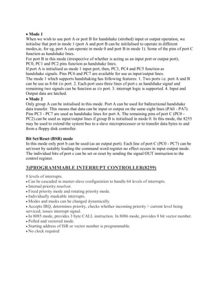 Mode 1
When we wish to use port A or port B for handshake (strobed) input or output operation, we
initialise that port in mode 1 (port A and port B can be initilalised to operate in different
modes,ie, for eg, port A can operate in mode 0 and port B in mode 1). Some of the pins of port C
function as handshake lines.
For port B in this mode (irrespective of whether is acting as an input port or output port),
PC0, PC1 and PC2 pins function as handshake lines.
If port A is initialised as mode 1 input port, then, PC3, PC4 and PC5 function as
handshake signals. Pins PC6 and PC7 are available for use as input/output lines.
The mode 1 which supports handshaking has following features: 1. Two ports i.e. port A and B
can be use as 8-bit i/o port. 2. Each port uses three lines of port c as handshake signal and
remaining two signals can be function as i/o port. 3. interrupt logic is supported. 4. Input and
Output data are latched.
Mode 2
Only group A can be initialised in this mode. Port A can be used for bidirectional handshake
data transfer. This means that data can be input or output on the same eight lines (PA0 - PA7).
Pins PC3 - PC7 are used as handshake lines for port A. The remaining pins of port C (PC0 -
PC2) can be used as input/output lines if group B is initialised in mode 0. In this mode, the 8255
may be used to extend the system bus to a slave microprocessor or to transfer data bytes to and
from a floppy disk controller.
Bit Set/Reset (BSR) mode
In this mode only port b can be used (as an output port). Each line of port C (PC0 - PC7) can be
set/reset by suitably loading the command word register.no effect occurs in input-output mode.
The individual bits of port c can be set or reset by sending the signal OUT instruction to the
control register.
3)PROGRAMMABLE INTERRUPT CONTROLLER(8259)
8 levels of interrupts.
Can be cascaded in master-slave configuration to handle 64 levels of interrupts.
Internal priority resolver.
Fixed priority mode and rotating priority mode.
Individually maskable interrupts.
Modes and masks can be changed dynamically.
Accepts IRQ, determines priority, checks whether incoming priority > current level being
serviced, issues interrupt signal.
In 8085 mode, provides 3 byte CALL instruction. In 8086 mode, provides 8 bit vector number.
Polled and vectored mode.
Starting address of ISR or vector number is programmable.
No clock required
 