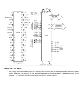 Timing and Control Unit:
• The timing and control unit accepts information from the instruction decoder andgenerates different control
signal. This unit synchronizes all the microprocessor operation and generates control and status signal
necessary for communication between the microprocessor and peripherals.
 