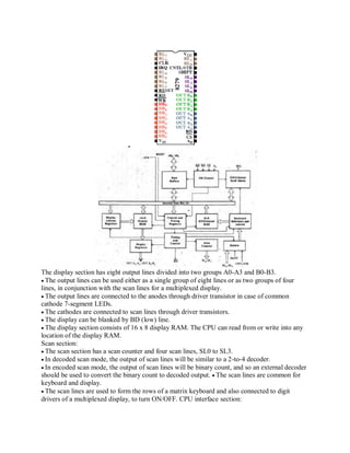 The display section has eight output lines divided into two groups A0-A3 and B0-B3.
The output lines can be used either as a single group of eight lines or as two groups of four
lines, in conjunction with the scan lines for a multiplexed display.
The output lines are connected to the anodes through driver transistor in case of common
cathode 7-segment LEDs.
The cathodes are connected to scan lines through driver transistors.
The display can be blanked by BD (low) line.
The display section consists of 16 x 8 display RAM. The CPU can read from or write into any
location of the display RAM.
Scan section:
The scan section has a scan counter and four scan lines, SL0 to SL3.
In decoded scan mode, the output of scan lines will be similar to a 2-to-4 decoder.
In encoded scan mode, the output of scan lines will be binary count, and so an external decoder
should be used to convert the binary count to decoded output. The scan lines are common for
keyboard and display.
The scan lines are used to form the rows of a matrix keyboard and also connected to digit
drivers of a multiplexed display, to turn ON/OFF. CPU interface section:
 