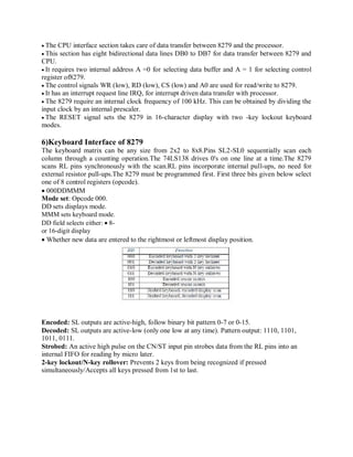 The CPU interface section takes care of data transfer between 8279 and the processor.
This section has eight bidirectional data lines DB0 to DB7 for data transfer between 8279 and
CPU.
It requires two internal address A =0 for selecting data buffer and A = 1 for selecting control
register of8279.
The control signals WR (low), RD (low), CS (low) and A0 are used for read/write to 8279.
It has an interrupt request line IRQ, for interrupt driven data transfer with processor.
The 8279 require an internal clock frequency of 100 kHz. This can be obtained by dividing the
input clock by an internal prescaler.
The RESET signal sets the 8279 in 16-character display with two -key lockout keyboard
modes.
6)Keyboard Interface of 8279
The keyboard matrix can be any size from 2x2 to 8x8.Pins SL2-SL0 sequentially scan each
column through a counting operation.The 74LS138 drives 0's on one line at a time.The 8279
scans RL pins synchronously with the scan.RL pins incorporate internal pull-ups, no need for
external resistor pull-ups.The 8279 must be programmed first. First three bits given below select
one of 8 control registers (opcode).
000DDMMM
Mode set: Opcode 000.
DD sets displays mode.
MMM sets keyboard mode.
DD field selects either: 8-
or 16-digit display
Whether new data are entered to the rightmost or leftmost display position.
Encoded: SL outputs are active-high, follow binary bit pattern 0-7 or 0-15.
Decoded: SL outputs are active-low (only one low at any time). Pattern output: 1110, 1101,
1011, 0111.
Strobed: An active high pulse on the CN/ST input pin strobes data from the RL pins into an
internal FIFO for reading by micro later.
2-key lockout/N-key rollover: Prevents 2 keys from being recognized if pressed
simultaneously/Accepts all keys pressed from 1st to last.
 