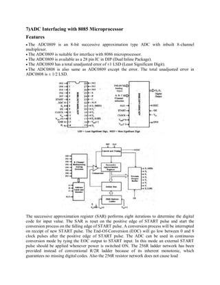 7)ADC Interfacing with 8085 Microprocessor
Features
The ADC0809 is an 8-bit successive approximation type ADC with inbuilt 8-channel
multiplexer.
The ADC0809 is suitable for interface with 8086 microprocessor.
The ADC0809 is available as a 28 pin IC in DIP (Dual Inline Package).
The ADC0809 has a total unadjusted error of ±1 LSD (Least Significant Digit).
The ADC0808 is also same as ADC0809 except the error. The total unadjusted error in
ADC0808 is ± 1/2 LSD.
The successive approximation register (SAR) performs eight iterations to determine the digital
code for input value. The SAR is reset on the positive edge of START pulse and start the
conversion process on the falling edge of START pulse. A conversion process will be interrupted
on receipt of new START pulse. The End-Of-Conversion (EOC) will go low between 0 and 8
clock pulses after the positive edge of START pulse. The ADC can be used in continuous
conversion mode by tying the EOC output to START input. In this mode an external START
pulse should be applied whenever power is switched ON. The 256R ladder network has been
provided instead of conventional R/2R ladder because of its inherent monotonic, which
guarantees no missing digital codes. Also the 256R resistor network does not cause load
 