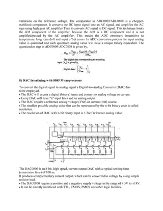 variations on the reference voltage. The comparator in ADC0809/ADC0808 is a chopper-
stabilized comparator. It converts the DC input signal into an AC signal, and amplifies the AC
sign using high gain AC amplifier Then it converts AC signal to DC signal. This technique limits
the drift component of the amplifier, because the drift is a DC component and it is not
amplified/passed by the AC amp1ifier. This makes the ADC extremely insensitive to
temperature, long term drift and input offset errors. In ADC conversion process the input analog
value is quantized and each quantized analog value will have a unique binary equivalent. The
quantization step in ADC0809/ADC0808 is given by,
8) DAC Interfacing with 8085 Microprocessor
To convert the digital signal to analog signal a Digital-to-Analog Converter (DAC) has
to be employed.
The DAC will accept a digital (binary) input and convert to analog voltage or current.
Every DAC will have "n" input lines and an analog output.
The DAC require a reference analog voltage (Vref) or current (Iref) source.
The smallest possible analog value that can be represented by the n-bit binary code is called
resolution.
The resolution of DAC with n-bit binary input is 1/2nof reference analog value.
The DAC0800 is an 8-bit, high speed, current output DAC with a typical settling time
(conversion time) of 100 ns.
It produces complementary current output, which can be converted to voltage by using simple
resistor load.
The DAC0800 require a positive and a negative supply voltage in the range of ± 5V to ±18V.
It can be directly interfaced with TTL, CMOS, PMOS and other logic families.
 