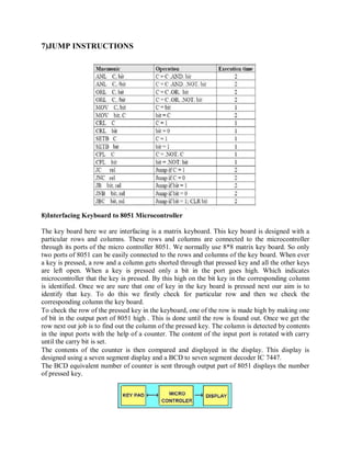 7)JUMP INSTRUCTIONS
8)Interfacing Keyboard to 8051 Microcontroller
The key board here we are interfacing is a matrix keyboard. This key board is designed with a
particular rows and columns. These rows and columns are connected to the microcontroller
through its ports of the micro controller 8051. We normally use 8*8 matrix key board. So only
two ports of 8051 can be easily connected to the rows and columns of the key board. When ever
a key is pressed, a row and a column gets shorted through that pressed key and all the other keys
are left open. When a key is pressed only a bit in the port goes high. Which indicates
microcontroller that the key is pressed. By this high on the bit key in the corresponding column
is identified. Once we are sure that one of key in the key board is pressed next our aim is to
identify that key. To do this we firstly check for particular row and then we check the
corresponding column the key board.
To check the row of the pressed key in the keyboard, one of the row is made high by making one
of bit in the output port of 8051 high . This is done until the row is found out. Once we get the
row next out job is to find out the column of the pressed key. The column is detected by contents
in the input ports with the help of a counter. The content of the input port is rotated with carry
until the carry bit is set.
The contents of the counter is then compared and displayed in the display. This display is
designed using a seven segment display and a BCD to seven segment decoder IC 7447.
The BCD equivalent number of counter is sent through output part of 8051 displays the number
of pressed key.
 