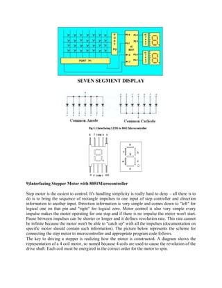 SEVEN SEGMENT DISPLAY
9)Interfacing Stepper Motor with 8051Microcontroller
Step motor is the easiest to control. It's handling simplicity is really hard to deny – all there is to
do is to bring the sequence of rectangle impulses to one input of step controller and direction
information to another input. Direction information is very simple and comes down to "left" for
logical one on that pin and "right" for logical zero. Motor control is also very simple every
impulse makes the motor operating for one step and if there is no impulse the motor won't start.
Pause between impulses can be shorter or longer and it defines revolution rate. This rate cannot
be infinite because the motor won't be able to "catch up" with all the impulses (documentation on
specific motor should contain such information). The picture below represents the scheme for
connecting the step motor to microcontroller and appropriate program code follows.
The key to driving a stepper is realizing how the motor is constructed. A diagram shows the
representation of a 4 coil motor, so named because 4 coils are used to cause the revolution of the
drive shaft. Each coil must be energized in the correct order for the motor to spin.
 
