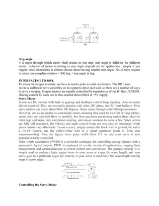Step angle
It is angle through which motor shaft rotates in one step. step angle is different for different
motor . selection of motor according to step angle depends on the application , simply if you
require small increments in rottion choose motor having smaller step angle. No of steps require
to rotate one complete rotation = 360 deg. / step angle in deg.
INTERFACING TO 8051.
To cause the stepper to rotate, we have to send a pulse to each coil in turn. The 8051 does
not have sufficient drive capability on its output to drive each coil, so there are a number of ways
to drive a stepper, Stepper motors are usually controlled by transistor or driver IC like ULN2003.
Driving current for each coil is then needed about 60mA at +5V supply.
Servo Motor
Servos are DC motors with built in gearing and feedback control loop circuitry. And no motor
drivers required. They are extremely popular with robot, RC plane, and RC boat builders. Most
servo motors can rotate about 90 to 180 degrees. Some rotate through a full 360degreesormore.
However, servos are unable to continually rotate, meaning they can't be used for driving wheels,
unless they are modified (how to modify), but their precision positioning makes them ideal for
robot legs and arms, rack and pinion steering, and sensor scanners to name a few. Since servos
are fully self contained, the velocity and angle control loops are very easy to impliment, while
prices remain very affordable. To use a servo, simply connect the black wire to ground, the red to
a 4.8-6V source, and the yellow/white wire to a signal generator (such as from your
microcontroller). Vary the square wave pulse width from 1-2 ms and your servo is now
position/velocity controlled.
Pulse width modulation (PWM) is a powerful technique for controlling analog circuits with a
processor's digital outputs. PWM is employed in a wide variety of applications, ranging from
measurement and communications to power control and conversion. The general concept is to
simply send an ordinary logic square wave to your servo at a specific wave length, and your
servo goes to a particular angle (or velocity if your servo is modified).The wavelength directly
maps to servo angle.
Controlling the Servo Motor
 