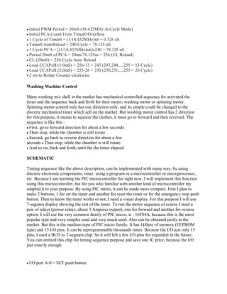 Initial PWM Period = 20mS (18.432MHz /6-Cycle Mode)
Initial PCA Count From Timer0 Overflow
1 Cycle of Timer0 = (1/18.432MHz)x6 = 0.326 uS
Timer0 AutoReload = 240 Cycle = 78.125 uS
1 Cycle PCA = [(1/18.432MHz)x6]x240 = 78.125 uS
Period 20mS of PCA = 20ms/78.125us = 256 (CL Reload)
CL (20mS) = 256 Cycle Auto Reload
Load CCAPxH (1.0mS) = 256-13 = 243 (243,244,...,255 = 13 Cycle)
Load CCAPxH (2.0mS) = 255-26 = 230 (230,231,...,255 = 26 Cycle)
2 ms to Rotate Counter-clockwise
Washing Machine Control
Many washing m/c shell in the market has mechanical controlled sequence for activated the
timer and the sequence back and forth for their motor; washing motor or spinning motor.
Spinning motor control only has one direction only, and its simple could be changed to the
discrete mechanical timer which sell on the market. But washing motor control has 2 direction
for this purpose, it means to squeeze the clothes, it must go to forward and then reversed. The
sequence is like this :
First, go to forward direction for about a few seconds
Than stop, while the chamber is still rotate
Second, go back to reverse direction for about a few
seconds Than stop, while the chamber is still rotate
And so on, back and forth, until the the timer elapsed
SCHEMATIC
Timing sequence like the above description, can be implemented with many way, by using
discrete electronic components, timer, using a program or a microcontroller or microprocessor,
etc. Because I am learning the PIC microcontroller for right now, I will implement this function
using this microcontroller, but for you who familiar with another kind of microcontroller my
adapted it to your purpose. By using PIC micro, it can be made more compact. First I plan to
make 2 buttons, 1 for set the timer and another for reset the timer or for the emergency stop push
button. Then to know the timer works or not, I need a visual display. For this purpose I will use
7-segmen display showing the rest of the timer. To run the motor sequence of course I need a
pair of relays (power relays, about 3 Amperes output), one for forward and another for reverse
option. I will use the very common family of PIC micro, ie : 16F84A, because this is the most
popular type and very simples used and very much used. Also can be obtained easily in the
market. But this is the medium type of PIC micro family. It has 1kByte of memory (EEPROM
type) and 13 I/O pins. It can be reprogrammable thousands times. Because the I/O just only 13
pins, I used a BCD to 7-segmen chip. So it will left a few I/O pins for expanded in the future.
You can omitted this chip for timing sequence purpose and save one IC price, because the I/O
just exactly enough.
I/O port A-0 = SET push button
 
