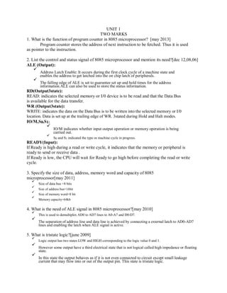 UNIT 1
TWO MARKS
1. What is the function of program counter in 8085 microprocessor? [may 2013]
Program counter stores the address of next instruction to be fetched. Thus it is used
as pointer to the instruction.
2. List the control and status signal of 8085 microprocessor and mention its need?[dec 12,08,06]
ALE (Output):
Address Latch Enable: It occurs during the first clock cycle of a machine state and
enables the address to get latched into the on chip latch of peripherals.
The falling edge of ALE is set to guarantee set up and hold times for the address
information.ALE can also be used to store the status information.
RD(Output3state):
READ: indicates the selected memory or I/0 device is to be read and that the Data Bus
is available for the data transfer.
WR (Output3state):
WRITE: indicates the data on the Data Bus is to be written into the selected memory or I/0
location. Data is set up at the trailing edge of WR. 3stated during Hold and Halt modes.
IO/M,S0,S1:
IO/M indicates whether input output operation or memory operation is being
carried out.
S0 and S1 indicated the type os machine cycle in progress.
READY(Input):
If Ready is high during a read or write cycle, it indicates that the memory or peripheral is
ready to send or receive data .
If Ready is low, the CPU will wait for Ready to go high before completing the read or write
cycle.
3. Specify the size of data, address, memory word and capacity of 8085
microprocessor[may 2011]
Size of data bus =8 bits
Size of address bus=16bit
Size of memory word=8 bit
Memory capacity=64kb
4. What is the need of ALE signal in 8085 microprocessor?[may 2010]
This is used to demultiplex AD0 to AD7 lines to A0-A7 and D0-D7.
The separation of address line and data line is achieved by connecting a external latch to AD0-AD7
lines and enabling the latch when ALE signal is active.
5. What is tristate logic?[june 2009]
Logic output has two states LOW and HIGH corresponding to the logic value 0 and 1.
However some output have a third electrical state that is not logical called high impedance or floating
state.
In this state the output behaves as if it is not even connected to circuit except small leakage
current that may flow into or out of the output pin. This state is tristate logic.
 