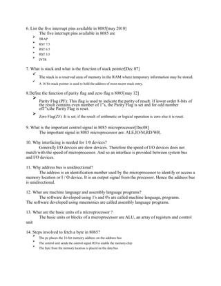 6. List the five interrupt pins available in 8085[may 2010]
The five interrupt pins available in 8085 are
TRAP
RST 7.5
RST 6.5
RST 5.5
INTR
7. What is stack and what is the function of stack pointer[Dec 07]
The stack is a reserved area of memory in the RAM where temporary information may be stored.
A 16 bit stack pointer is used to hold the address of most recent stack entry.
8.Define the function of parity flag and zero flag n 8085[may 12]
Parity Flag (PF): This flag is used to indicate the parity of result. If lower order 8-bits of
the result contains even number of 1‟s, the Parity Flag is set and for odd number
of1‟s,the Parity Flag is reset.
Zero Flag(ZF) :It is set; if the result of arithmetic or logical operation is zero else it is reset.
9. What is the important control signal in 8085 microprocessor[Dec08]
The important signal in 8085 microprocessor are: ALE,IO/M,RD/WR.
10. Why interfacing is needed for 1/0 devices?
Generally I/O devices are slow devices. Therefore the speed of I/O devices does not
match with the speed of microprocessor. And so an interface is provided between system bus
and I/O devices.
11. Why address bus is unidirectional?
The address is an identification number used by the microprocessor to identify or access a
memory location or I / O device. It is an output signal from the processor. Hence the address bus
is unidirectional.
12. What are machine language and assembly language programs?
The software developed using 1's and 0's are called machine language, programs.
The software developed using mnemonics are called assembly language programs.
13. What are the basic units of a microprocessor ?
The basic units or blocks of a microprocessor are ALU, an array of registers and control
unit
14. Steps involved to fetch a byte in 8085?
The pc places the 16-bit memory address on the address bus
The control unit sends the control signal RD to enable the memory chip
The byte from the memory location is placed on the data bus
 
