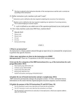 The byte is placed in the instruction decoder of the microprocessor and the task is carried out
according to the instruction.
15. Define instruction cycle, machine cycle and T-state?
Instruction cycle is defined as the time required completing the execution of an instruction.
Machine cycle is defined as the time required completing one operation of accessing memory,
I/O or acknowledging an external request.
T –cycle is defined as one subdivision of the operation performed in one clock period.
16. How many machine cycles does 8085 have, mention them?
Opcode fetch
Memory read
Memory write
I/O read
I/O write
Interrupt acknowledge
UNIT 2
1.What is an instruction?
An instruction is a binary pattern entered through an input device to command the icroprocessor
to perform that specific function.
2.How many operations are there in the instruction set of 8085
microprocessor? There are 74 operations in the 8085 microprocessor
3.List out the five categories of the 8085 instructions.Give e.g. of the instructions for each
group?[December 2011]
Data transfer group–MOV,MVI,LXI
Arithmetic group–ADD,SUB,INR.
Logical group-ANA,XRA,CMP.
Branch group–JMP,JNZ,CALL.
StackI/O and machine control group–PUSH,POP,IN,HLT.
4.Explain the use of branch instruction and give example.[may 2012]
JMP instruction permanently changes the program counter. A CALL instruction leaves
Information on the stacks that the original program execution sequence can be resumed.
5.Explain the purpose of the I/O instructions IN and OUT[may 10]
The IN instruction is used to move data from an I/O port into the accumulator.
The OUT instruction is used to move data from the accumulator to an I/Oport.
The IN and OUT instructions are used only on microprocessor, which usea separate address
space for interfacing.
 