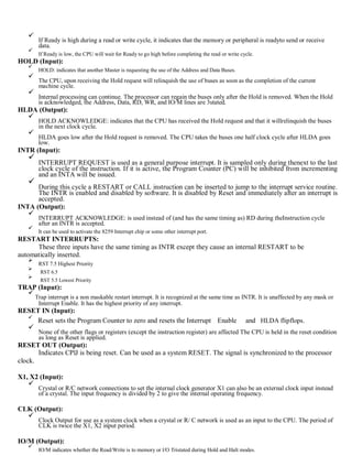 If Ready is high during a read or write cycle, it indicates that the memory or peripheral is readyto send or receive
data.
If Ready is low, the CPU will wait for Ready to go high before completing the read or write cycle.
HOLD (Input):
HOLD: indicates that another Master is requesting the use of the Address and Data Buses.
The CPU, upon receiving the Hold request will relinquish the use of buses as soon as the completion of the current
machine cycle.
Internal processing can continue. The processor can regain the buses only after the Hold is removed. When the Hold
is acknowledged, the Address, Data, RD, WR, and IO/M lines are 3stated.
HLDA (Output):
HOLD ACKNOWLEDGE: indicates that the CPU has received the Hold request and that it willrelinquish the buses
in the next clock cycle.
HLDA goes low after the Hold request is removed. The CPU takes the buses one half clock cycle after HLDA goes
low.
INTR (Input):
INTERRUPT REQUEST is used as a general purpose interrupt. It is sampled only during thenext to the last
clock cycle of the instruction. If it is active, the Program Counter (PC) will be inhibited from incrementing
and an INTA will be issued.
During this cycle a RESTART or CALL instruction can be inserted to jump to the interrupt service routine.
The INTR is enabled and disabled by software. It is disabled by Reset and immediately after an interrupt is
accepted.
INTA (Output):
INTERRUPT ACKNOWLEDGE: is used instead of (and has the same timing as) RD during theInstruction cycle
after an INTR is accepted.
It can be used to activate the 8259 Interrupt chip or some other interrupt port.
RESTART INTERRUPTS:
These three inputs have the same timing as INTR except they cause an internal RESTART to be
automatically inserted.
RST 7.5 Highest Priority
RST 6.5
RST 5.5 Lowest Priority
TRAP (Input):
Trap interrupt is a non maskable restart interrupt. It is recognized at the same time as INTR. It is unaffected by any mask or
Interrupt Enable. It has the highest priority of any interrupt.
RESET IN (Input):
Reset sets the Program Counter to zero and resets the Interrupt Enable and HLDA flipflops.
None of the other flags or registers (except the instruction register) are affected The CPU is held in the reset condition
as long as Reset is applied.
RESET OUT (Output):
Indicates CPlJ is being reset. Can be used as a system RESET. The signal is synchronized to the processor
clock.
X1, X2 (Input):
Crystal or R/C network connections to set the internal clock generator X1 can also be an external clock input instead
of a crystal. The input frequency is divided by 2 to give the internal operating frequency.
CLK (Output):
Clock Output for use as a system clock when a crystal or R/ C network is used as an input to the CPU. The period of
CLK is twice the X1, X2 input period.
IO/M (Output):
IO/M indicates whether the Read/Write is to memory or l/O Tristated during Hold and Halt modes.
 