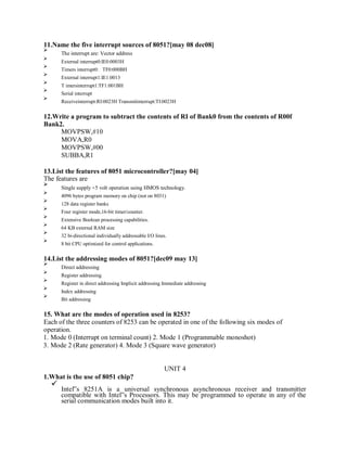 11.Name the five interrupt sources of 8051?[may 08 dec08]
The interrupt are: Vector address
External interrupt0:IE0:0003H
Timers interrupt0: TF0:000BH
External interrupt1:IE1:0013
T imersinterrupt1:TF1:001BH
Serial interrupt
Receiveinterrupt:RI:0023H Transmitinterrupt:TI:0023H
12.Write a program to subtract the contents of RI of Bank0 from the contents of R00f
Bank2.
MOVPSW,#10
MOVA,R0
MOVPSW,#00
SUBBA,R1
13.List the features of 8051 microcontroller?[may 04]
The features are
Single supply +5 volt operation using HMOS technology.
4096 bytes program memory on chip (not on 8031)
128 data register banks
Four register mode,16-bit timer/counter.
Extensive Boolean processing capabilities.
64 KB external RAM size
32 bi-directional individually addressable I/O lines.
8 bit CPU optimized for control applications.
14.List the addressing modes of 8051?[dec09 may 13]
Direct addressing
Register addressing
Register in direct addressing Implicit addressing Immediate addressing
Index addressing
Bit addressing
15. What are the modes of operation used in 8253?
Each of the three counters of 8253 can be operated in one of the following six modes of
operation.
1. Mode 0 (Interrupt on terminal count) 2. Mode 1 (Programmable monoshot)
3. Mode 2 (Rate generator) 4. Mode 3 (Square wave generator)
UNIT 4
1.What is the use of 8051 chip?
Intel‟s 8251A is a universal synchronous asynchronous receiver and transmitter
compatible with Intel‟s Processors. This may be programmed to operate in any of the
serial communication modes built into it.
 