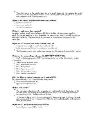 This chip converts the parallel data in to a serial stream of bits suitable for serial
transmission. It is also able to receive a serial stream of bits and converts it in to parallel
data bytes to be read by a microprocessor.
2.What is the various programmed data transfer method?
Synchronous data transfer
Asynchronous data transfer
Interrupt driven data transfer
3.What is synchronous data transfer?
It is a data method which is used when the I/O device and the microprocessor match in
speed. The transfer a data to or from the device ,the user program issues a suitable instruction
addressing the device. The data transfer is completed at the end of the execution of this
instruction.
4.What are the features used mode1 in 8255?[MAY 09]
Two groups A and group B are available for stored Data transfer.
Each group contains one 8-bit data I/O port an done4-bit control/data port.
The8-bit data port can be either used as input or output port. The inputs and outputs both are latched.
5.What are the modes of operation used in 8253?[MAY 08 MAY 09]
Each of the three counters of 8253 can be operated in one of the following six modes
of operation.
Mode0 (Interrupt on terminal count)
Mode1 (Programmable mono shot)
Mode2 (Rate generator)
Mode3 (Square wave generator)
Mode4 (Software triggered strobe)
Mode5 (Hardware triggered strobe)
6.Give the different types of command words used in 8259A
The command words of 8259A are classified in two groups
Initialization command words(ICWs)
Operation command words(OCWs)
7.Define scan counter?
The scan counter has two modes to scan the key matrix and refresh the display. In the
encoded mode ,the counter provides binary count that is to be externally decoded to
provide the scan lines for keyboard and display
.In the decoded scan mode, the counter internally decodes the least significant 2bit and
provides a decoded1 out of 4scan on SL3-SL3.The keyboard and display both are in the
same mode at a time.
8.What are the modes used in keyboard modes?
Scanned Keyboard mode with 2Key Lockout
 
