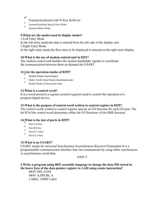Scanned keyboard with N-Key Rollover.
Scanned Keyboard Special Error Mode.
Scanned Matrix Mode.
9.What are the modes used in display modes?
1.Left Entry Mode
In the left entry mode,the data is entered from the left side of the display unit.
2.Right Entry Mode
In the right entry mode,the first entry to be displayed is entered on the right most display.
10.What is the use of modem control unit in 8251?
The modem control unit handles the modem handshake signals to coordinate
the communication between them on demand the USART.
11.List the operation modes of 8255?
Mode0-Simple Input/Output.
Mode1-Strobe Input/Output (handshakemode)
Mode2-Strobe bi-directional mode.
12.What is a control word?
It is a word stored in a register (control register) used to control the operation of a
program digital device.
13.What is the purpose of control word written to control register in 8255?
The control words written to control register specify an I/O function for each I/O port. The
bit D7of the control word determines either the I/O functions of the BSR function.
14.What is the size of ports in 8255?
Port-A:8-bits
Port-B:8-bits
Port-CU :4-bits
Port-CL:4-bits
15.What is an USART?
USART stands for universal Synchronous/Asynchronous Receiver/Transmitter.It is a
programmable communication interface that can communicate by using either synchronous
or asynchronous serial data.
UNIT 5
1.Write a program using 8051 assembly language to change the data 55h stored in
the lower byte of the data pointer register to AAH using rotate instruction?
MOV DPL,#55H
MOV A,DPLRL A
LABEL :SJMP Label
 
