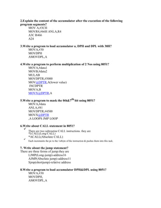 2.Explain the content of the accumulator after the execution of the following
program segments?
MOV A,#3CH
MOVR4,#66H ANLA,R4
A3C R466
A24
3.Write a program to load accumulator a, DPH and DPL with 30H?
MOVA,#30
MOVDPH
AMOVDPL,A
4.Write a program to perform multiplication of 2 Nos using 8051?
MOVA,#data1
MOVB,#data2
MULAB
MOVDPTR,#5000
MOV@DPTR,A(lower value)
INCDPTR
MOVA,B
MOVX@DPTR,A
5.Write a program to mask the 0th&7th
bit using 8051?
MOVA,#data
ANLA,#81
MOVDPTR,#4500
MOVX@DPTR
,A LOOPS JMP LOOP
6.Write about CALL statement in 8051?
There are two subroutine CALL instructions. they are
*LCALL(Long CALL)
*ACALL(Absolute CALL)
Each increments the pc to the 1stbyte of the instruction & pushes them into this tack.
7. Write about the jump statement?
There are three forms of jump.they are
LJMP(Long-jump)-address16
AJMP(Absolute jump)-address11
Sjmp(shortjump)-relative address
8.Write a program to load accumulator DPH&DPL using 8051?
MOVA,#30
MOVDPH,
AMOVDPL,A
 