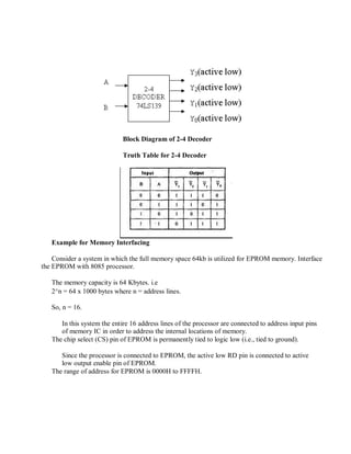 Block Diagram of 2-4 Decoder
Truth Table for 2-4 Decoder
Example for Memory Interfacing
Consider a system in which the full memory space 64kb is utilized for EPROM memory. Interface
the EPROM with 8085 processor.
The memory capacity is 64 Kbytes. i.e
2^n = 64 x 1000 bytes where n = address lines.
So, n = 16.
In this system the entire 16 address lines of the processor are connected to address input pins
of memory IC in order to address the internal locations of memory.
The chip select (CS) pin of EPROM is permanently tied to logic low (i.e., tied to ground).
Since the processor is connected to EPROM, the active low RD pin is connected to active
low output enable pin of EPROM.
The range of address for EPROM is 0000H to FFFFH.
 