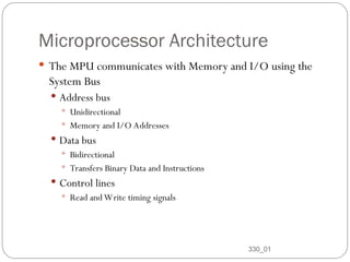 Microprocessor Architecture
 The MPU communicates with Memory and I/O using the
System Bus
 Address bus
 Unidirectional
 Memory and I/O Addresses
 Data bus
 Bidirectional
 Transfers Binary Data and Instructions
 Control lines
 Read and Write timing signals
330_01
11
 