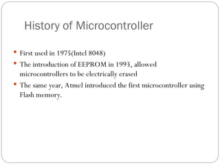 History of Microcontroller
 First used in 1975(Intel 8048)
 The introduction of EEPROM in 1993, allowed
microcontrollers to be electrically erased
 The same year, Atmel introduced the first microcontroller using
Flash memory.
 
