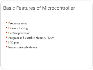 Basic Features of Microcontroller
 Processor reset
 Device clocking
 Central processor
 Program and Variable Memory (RAM)
 I/O pins
 Instruction cycle timers
 