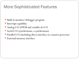 More Sophisticated Features
 Built-in monitor/debugger program
 Interrupt capability
 Analog I/O (PWM and variable dc I/O
 Serial I/O (synchronous, a synchronous)
 Parallel I/O (including direct interface to a master processor
 External memory interface
 