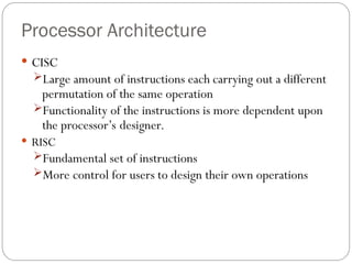Processor Architecture
 CISC
Large amount of instructions each carrying out a different
permutation of the same operation
Functionality of the instructions is more dependent upon
the processor’s designer.
 RISC
Fundamental set of instructions
More control for users to design their own operations
 