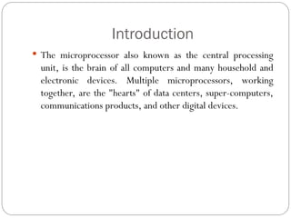 Introduction
 The microprocessor also known as the central processing
unit, is the brain of all computers and many household and
electronic devices. Multiple microprocessors, working
together, are the "hearts" of data centers, super-computers,
communications products, and other digital devices.
 