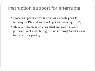 Instruction support for interrupts
 Processors provide two instructions, enable priority
interrupt (EPI) and for disable priority interrupt (DPI).
 These are atomic instructions that are used for many
purposes, such as buffering, within interrupt handlers, and
for parameter passing.
 