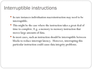 Interruptible instructions
 In rare instances individuation macroinstruction may need to be
interruptible.
 This might be the case where the instruction takes a great deal of
time to complete. E.g. a memory to memory instruction that
moves large amounts of data.
 In most cases, such an instruction should be interruptible between
blocks to reduce interrupt latency. However, interrupting this
particular instruction could cause data integrity problems.
 