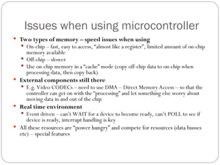 Issues when using microcontroller
 Two types of memory – speed issues when using
 On-chip – fast, easy to access, “almost like a register”, limited amount of on-chip
memory available
 Off-chip – slower
 Use on-chip memory in a “cache” mode (copy off-chip data to on-chip when
processing data, then copy back)
 External components still there
 E.g. Video CODECs – need to use DMA – Direct Memory Access – so that the
controller can get on with the “processing” and let something else worry about
moving data in and out of the chip
 Real time environment
 Event driven – can’t WAIT for a device to become ready, can’t POLL to see if
device is ready, interrupt handling is key
 All these resources are “power hungry” and compete for resources (data busses
etc) – special features
 
