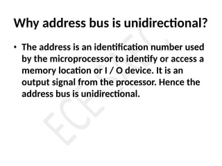Why address bus is unidirectional?
• The address is an identification number used
by the microprocessor to identify or access a
memory location or I / O device. It is an
output signal from the processor. Hence the
address bus is unidirectional.
 