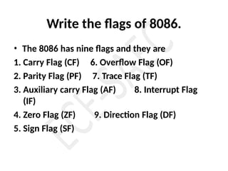 Write the flags of 8086.
• The 8086 has nine flags and they are
1. Carry Flag (CF)
2. Parity Flag (PF)
6. Overflow Flag (OF)
7. Trace Flag (TF)
3. Auxiliary carry Flag (AF) 8. Interrupt Flag
(IF)
4. Zero Flag (ZF) 9. Direction Flag (DF)
5. Sign Flag (SF)
 