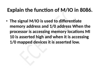 Explain the function of M/IO in 8086.
• The signal M/IO is used to differentiate
memory address and 1/0 address When the
processor is accessing memory locations MI
10 is asserted high and when it is accessing
1/0 mapped devices it is asserted low.
 