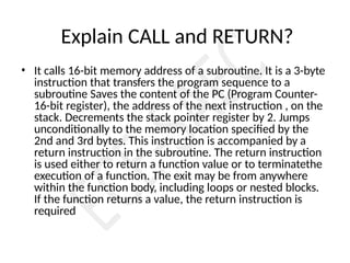 Explain CALL and RETURN?
• It calls 16-bit memory address of a subroutine. It is a 3-byte
instruction that transfers the program sequence to a
subroutine Saves the content of the PC (Program Counter-
16-bit register), the address of the next instruction , on the
stack. Decrements the stack pointer register by 2. Jumps
unconditionally to the memory location specified by the
2nd and 3rd bytes. This instruction is accompanied by a
return instruction in the subroutine. The return instruction
is used either to return a function value or to terminatethe
execution of a function. The exit may be from anywhere
within the function body, including loops or nested blocks.
If the function returns a value, the return instruction is
required
 