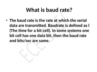 What is baud rate?
• The baud rate is the rate at which the serial
data are transmitted. Baudrate is defined as l
(The time for a bit cell). In some systems one
bit cell has one data bit, then the baud rate
and bits/sec are same.
 