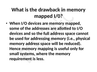 What is the drawback in memory
mapped I/0?
• When I/O devices are memory mapped,
some of the addresses are allotted to I/O
devices and so the full address space cannot
be used for addressing memory (i.e., physical
memory address space will be reduced).
Hence memory mapping is useful only for
small systems, where the memory
requirement is less.
 