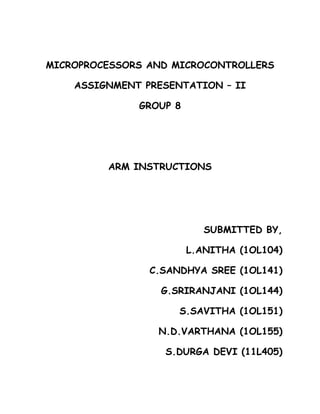 MICROPROCESSORS AND MICROCONTROLLERS

    ASSIGNMENT PRESENTATION – II

              GROUP 8




         ARM INSTRUCTIONS




                           SUBMITTED BY,

                        L.ANITHA (1OL104)

                C.SANDHYA SREE (1OL141)

                  G.SRIRANJANI (1OL144)

                     S.SAVITHA (1OL151)

                 N.D.VARTHANA (1OL155)

                  S.DURGA DEVI (11L405)
 