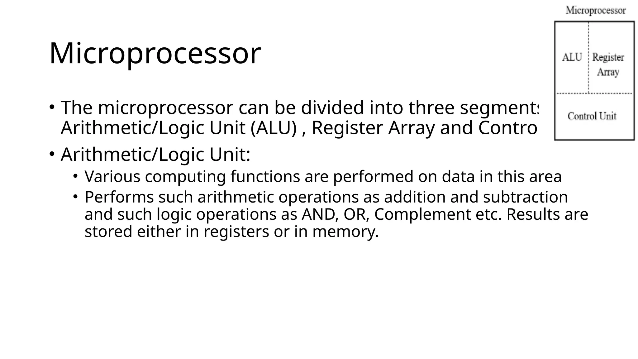 Microprocessor
• The microprocessor can be divided into three segments as :
Arithmetic/Logic Unit (ALU) , Register Array and Control Unit
• Arithmetic/Logic Unit:
• Various computing functions are performed on data in this area
• Performs such arithmetic operations as addition and subtraction
and such logic operations as AND, OR, Complement etc. Results are
stored either in registers or in memory.
 