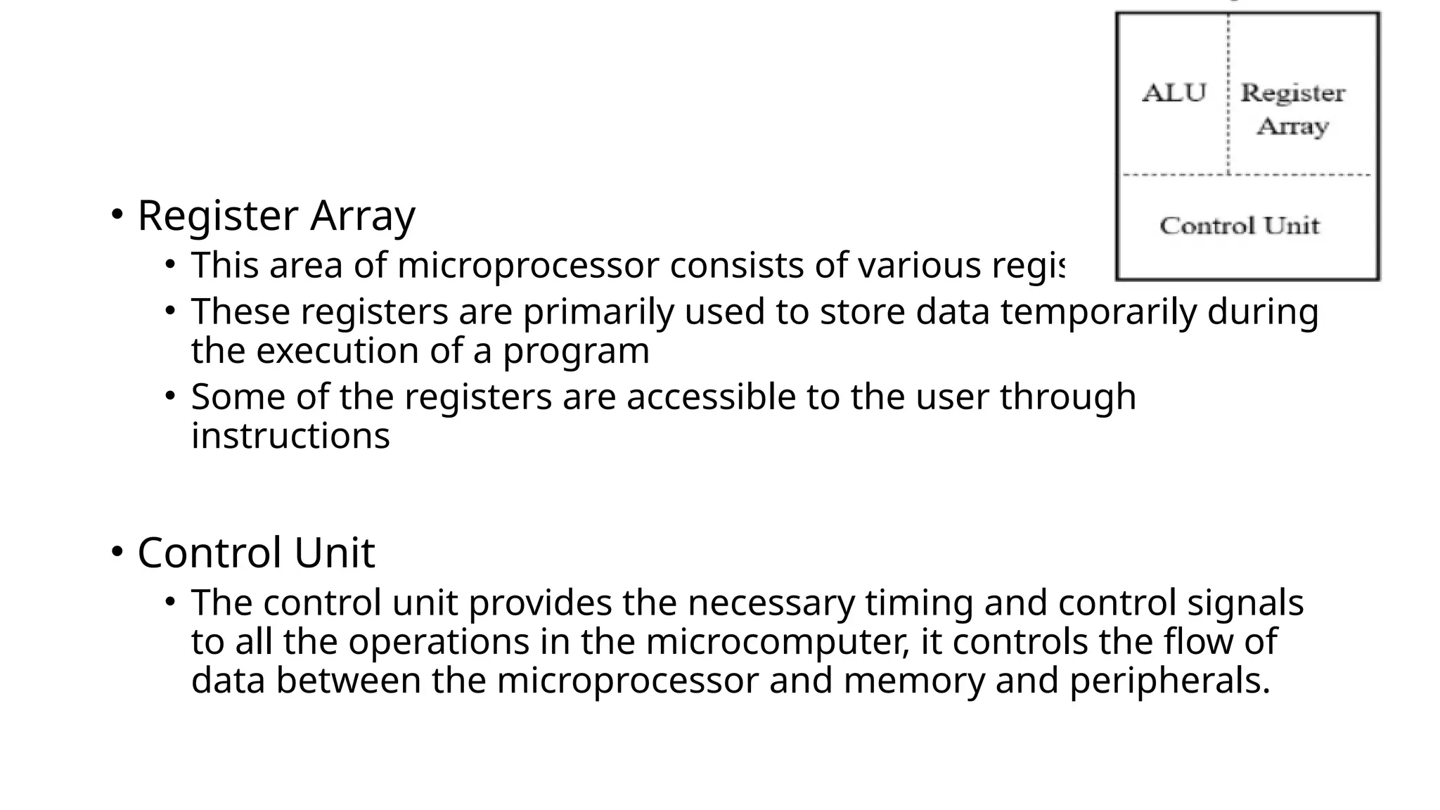 • Register Array
• This area of microprocessor consists of various registers
• These registers are primarily used to store data temporarily during
the execution of a program
• Some of the registers are accessible to the user through
instructions
• Control Unit
• The control unit provides the necessary timing and control signals
to all the operations in the microcomputer, it controls the flow of
data between the microprocessor and memory and peripherals.
 