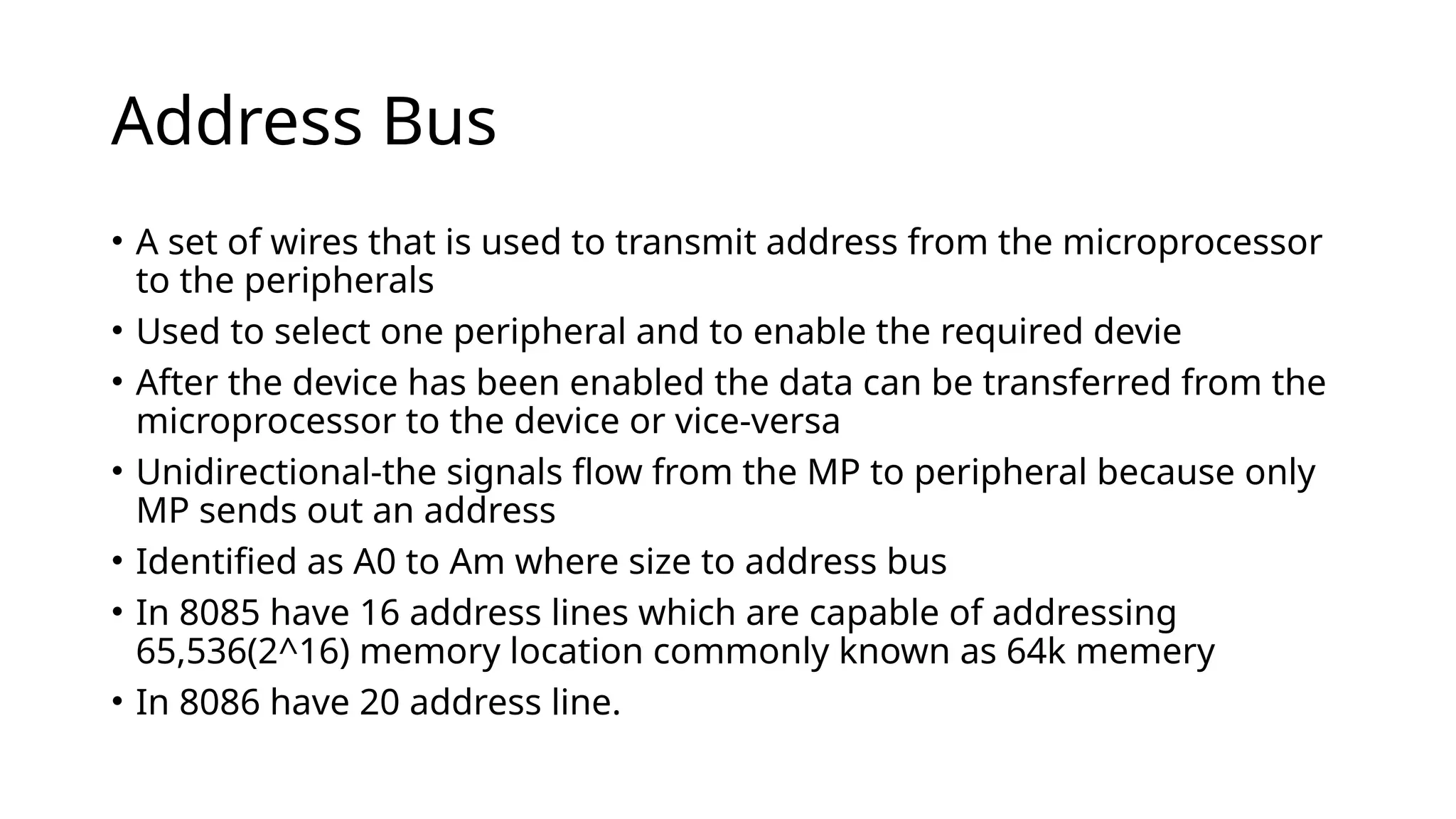 Address Bus
• A set of wires that is used to transmit address from the microprocessor
to the peripherals
• Used to select one peripheral and to enable the required devie
• After the device has been enabled the data can be transferred from the
microprocessor to the device or vice-versa
• Unidirectional-the signals flow from the MP to peripheral because only
MP sends out an address
• Identified as A0 to Am where size to address bus
• In 8085 have 16 address lines which are capable of addressing
65,536(2^16) memory location commonly known as 64k memery
• In 8086 have 20 address line.
 