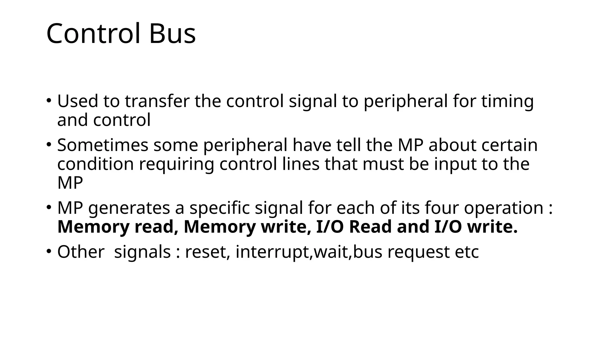 Control Bus
• Used to transfer the control signal to peripheral for timing
and control
• Sometimes some peripheral have tell the MP about certain
condition requiring control lines that must be input to the
MP
• MP generates a specific signal for each of its four operation :
Memory read, Memory write, I/O Read and I/O write.
• Other signals : reset, interrupt,wait,bus request etc
 