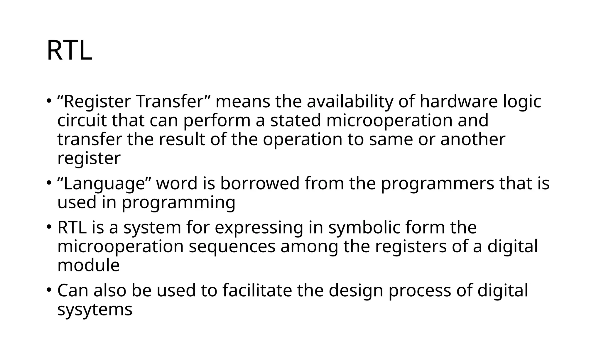 RTL
• “Register Transfer” means the availability of hardware logic
circuit that can perform a stated microoperation and
transfer the result of the operation to same or another
register
• “Language” word is borrowed from the programmers that is
used in programming
• RTL is a system for expressing in symbolic form the
microoperation sequences among the registers of a digital
module
• Can also be used to facilitate the design process of digital
sysytems
 