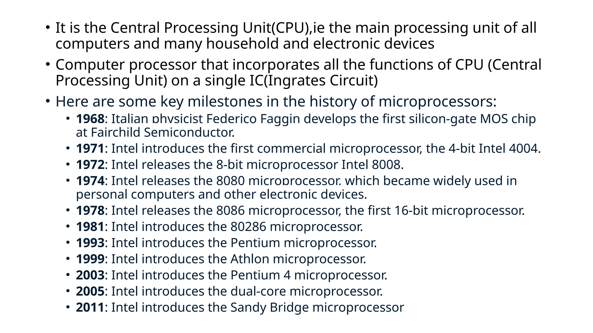 • It is the Central Processing Unit(CPU),ie the main processing unit of all
computers and many household and electronic devices
• Computer processor that incorporates all the functions of CPU (Central
Processing Unit) on a single IC(Ingrates Circuit)
• Here are some key milestones in the history of microprocessors:
• 1968: Italian physicist Federico Faggin develops the first silicon-gate MOS chip
at Fairchild Semiconductor.
• 1971: Intel introduces the first commercial microprocessor, the 4-bit Intel 4004.
• 1972: Intel releases the 8-bit microprocessor Intel 8008.
• 1974: Intel releases the 8080 microprocessor, which became widely used in
personal computers and other electronic devices.
• 1978: Intel releases the 8086 microprocessor, the first 16-bit microprocessor.
• 1981: Intel introduces the 80286 microprocessor.
• 1993: Intel introduces the Pentium microprocessor.
• 1999: Intel introduces the Athlon microprocessor.
• 2003: Intel introduces the Pentium 4 microprocessor.
• 2005: Intel introduces the dual-core microprocessor.
• 2011: Intel introduces the Sandy Bridge microprocessor
 