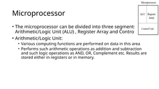 Microprocessor
• The microprocessor can be divided into three segments as :
Arithmetic/Logic Unit (ALU) , Register Array and Control Unit
• Arithmetic/Logic Unit:
• Various computing functions are performed on data in this area
• Performs such arithmetic operations as addition and subtraction
and such logic operations as AND, OR, Complement etc. Results are
stored either in registers or in memory.
 