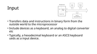Input
• Transfers data and instructions in binary form from the
outside world to the microprocessor
• Include devices as a keyboard, an analog to digital converter
etc
• Typically, a hexadecimal keyboard or an ASCII keyboard
ueds as a input device.
 