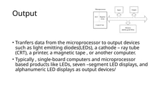 Output
• Tranfers data from the microprocessor to output devices
such as light emitting diodes(LEDs), a cathode – ray tube
(CRT), a printer, a magnetic tape , or another computer.
• Typically , single-board computers and microprocessor
based products like LEDs, seven –segment LED displays, and
alphanumeric LED displays as output devices/
 